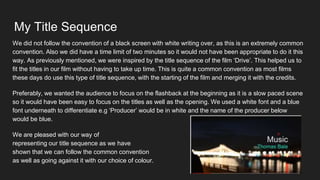 My Title Sequence
We did not follow the convention of a black screen with white writing over, as this is an extremely common
convention. Also we did have a time limit of two minutes so it would not have been appropriate to do it this
way. As previously mentioned, we were inspired by the title sequence of the film ‘Drive’. This helped us to
fit the titles in our film without having to take up time. This is quite a common convention as most films
these days do use this type of title sequence, with the starting of the film and merging it with the credits.
Preferably, we wanted the audience to focus on the flashback at the beginning as it is a slow paced scene
so it would have been easy to focus on the titles as well as the opening. We used a white font and a blue
font underneath to differentiate e.g ‘Producer’ would be in white and the name of the producer below
would be blue.
We are pleased with our way of
representing our title sequence as we have
shown that we can follow the common convention
as well as going against it with our choice of colour.
 