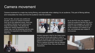 Camera movement
Camera movement is a major key during filming, and especially when relating it to an audience. This part of filming defines
and manipulates the vibes and how the audience view the scenario.
As for our film, we were very careful and
focused a lot on our camera movement.
Such as for the restaurant scene, there was
no buildup of tension so we made sure to
keep the shot steady. This allowed the
audience’s viewing experience to be a
certain way, such as remaining cool and calm
because it is supposed to be relaxed at the
beginning
Another example is that for the chase scene,
we made the shots quite shaky in order to
build up the action and make it look more fast
paced so that it builds a lot more tension.
This is a typical convention that we followed
as in most action films, they use these shot
movements.
As for the POV shot, this helped to
make the audience feel like they are in
character and engaged, we made this
shaky in order to keep the tension up
as the character has nowhere to go
now, and shakiness also relates to
nervousness.
 