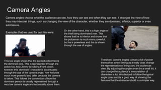Camera Angles
Camera angles choose what the audience can see, how they can see and when they can see. It changes the view of how
they may interpret things, such as changing the view of the character, whether they are dominant, inferior, superior or even
submissive.
Examples that we used for our film were:
This low angle shows that the sacked policeman is
the dominant one. This is represented through the
action too, how Jimmy is holding Frank down;
however this ‘dominant’ character is accentuated
through the use of the camera angle, how he looks
much more powerful and taller because the camera
is below. This follows the convention of how the
dominant person is usually represented through a
very low camera angle and not usually above them.
On the other hand, this is a high angle of
the thief being dominated over. This
shows that he is inferior and shows that
the policeman is much more powerful,
but he is powerless and this is shown
through the use of angles.
Therefore, camera angles contain a lot of power
themselves when filming as it really does change
the representation of things and the audiences
view. By adjusting the angles even by a small bit, it
can change the audience’s interpretation of
characters a lot. We decided to follow the typical
angle types as it is a good way of showing the
features that the characters hold in a simpler way.
 