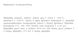 Ֆիզիկական հատկությունները
Թթվածինը անգույն, անհամ, անհոտ գազ է։ Եռում է -183°С,
պնդանում է -219°С: Հեղուկ և պինդ վիճակում երկնագույն է, թթվածնի
պարամագնիսական հատկությունը երևում է հեղուկ վիճակում։ Թթվածնի
խտությունը 0°С, 101 ԿՊա ճնշման տակ հավասար է 1,43 գ/լ։
Թթվածինը ջրում վատ է լուծվում 20°С-ում 100 ծավալ ջրում լուծվում է
3 ծավալ թթվածին, 0°С-ում 5 ծավալ թթվածին։
 