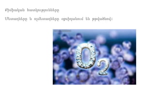 Քիմիական հատկությունները
Մետաղները և ոչմետաղները օքսիդանում են թթվածնով:
 
