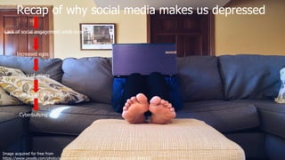 Image acquired for free from
https://www.pexels.com/photo/apartment-comfortable-contemporary-couch-269129/
Recap of why social media makes us depressed
Lack of social engagement while browsing
Increased egos
Envy of others
Multiple social media profiles
Cyberbullying
 