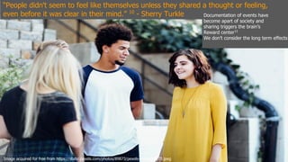 “People didn't seem to feel like themselves unless they shared a thought or feeling,
even before it was clear in their mind.” 10
- Sherry Turkle
Image acquired for free from https://static.pexels.com/photos/89873/pexels-photo-89873.jpeg
Documentation of events have
become apart of society and
sharing triggers the brain’s
Reward center11
We don’t consider the long term effects
 