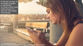 In this day and age, we
are talking to people
in real life less12
It is hard to leave social
media because it is
now how most people
communicate
Image acquired for free from
https://www.pexels.com/photo/woman-with-black-dress-using-a-smartphone-132589/
 