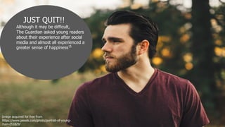 JUST QUIT!!
Although it may be difficult,
The Guardian asked young readers
about their experience after social
media and almost all experienced a
greater sense of happiness15
Image acquired for free from
https://www.pexels.com/photo/portrait-of-young-
man-251829/
 