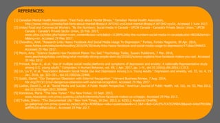 REFERENCES:
[1] Canadian Mental Health Association. “Fast Facts about Mental Illness.” Canadian Mental Health Association,
http://www.cmha.ca/media/fast-facts-about-mental-illness/#.WTDHZ-vyvDcout-mental-illness/#.WTDHZ-vyvDc. Accessed 1 June 2017.
[2] United Food and Commercial Workers. “By the Numbers: Social media in Canada - UFCW Canada - Canada’s Private Sector Union.” UFCW
Canada - Canada's Private Sector Union, 25 Feb. 2017,
www.ufcw.ca/index.php?option=com_content&view=article&id=31389%3Aby-the-numbers-social-media-in-canada&catid=9820&Itemid=
6&lang=en. Accessed 29 May 2017.
[3] Chowdhry, Amit. “Research Links Heavy Facebook And Social Media Usage To Depression.” Forbes, Forbes Magazine, 30 Apr. 2016,
www.forbes.com/sites/amitchowdhry/2016/04/30/study-links-heavy-facebook-and-social-media-usage-to-depression/#718aa1944b53.
Accessed 29 May 2017.
[4] Morin, Amy. “Science Explains How Facebook Makes You Sad.” Psychology Today, Sussex Publishers, 7 Mar. 2016,
www.psychologytoday.com/blog/what-mentally-strong-people-dont-do/201603/science-explains-how-facebook-makes-you-sad. Accessed
30 May 2017.
[5] Primack, Brian A., et al. “Use of multiple social media platforms and symptoms of depression and anxiety: A nationally-Representative study
among U.S. young adults.” Computers in Human Behavior, vol. 69, 1 Apr. 2017, pp. 1–9., doi:10.1016/j.chb.2016.11.013.
[6] Lin, Liu Yi, et al. “Association Between Social Media Use And Depression Among U.s. Young Adults.” Depression and Anxiety, vol. 33, no. 4, 19
Jan. 2016, pp. 323–331., doi:10.1002/da.22466.
[7] Gulati, Daniel. “Our Dangerous Obsession with External Recognition.” Harvard Business Review, 7 Aug. 2014,
hbr.org/2013/12/our-dangerous-obsession-with-external-recognition. Accessed 29 May 2017.
[8] Luxton, David D., et al. “Social Media and Suicide: A Public Health Perspective.” American Journal of Public Health, vol. 102, no. S2, May 2012,
doi:10.2105/ajph.2011.300608.
[9] Konnikova, Maria. “The New Yorker.” The New Yorker, 10 Sept. 2013,
www.newyorker.com.proxy.queensu.ca/tech/elements/how-facebook-makes-us-unhappy. Accessed 29 May 2017.
[10] Turkle, Sherry. "The Documented Life." New York Times, 16 Dec. 2013, p. A25(L). Academic OneFile,
go.galegroup.com.proxy.queensu.ca/ps/i.do?p=AONE&sw=w&u=queensulaw&v=2.1&it=r&id=GALE%7CA352990428&asid=64ed7fd1666
adff5f62d1e8fab1a0ca1. Accessed 29 May 2017.
 