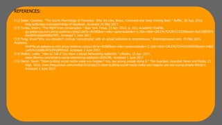 REFERENCES:
[11] Seiter, Courtney. “The Secret Psychology of Facebook: Why We Like, Share, Comment and Keep Coming Back.” Buffer, 26 Aug. 2016,
blog.bufferapp.com/psychology-of-facebook. Accessed 29 May 2017.
[12] Turkle, Sherry. "The flight from conversation." New York Times, 22 Apr. 2012, p. 1(L). Academic OneFile,
go.galegroup.com.proxy.queensu.ca/ps/i.do?p=AONE&sw=w&u=queensulaw&v=2.1&it=r&id=GALE%7CA287213303&asid=9e22389507a
dacd60cce5aabfd6d7991. Accessed 1 June 2017.
[13] Fung, Bryan"Why you shouldn't confuse 'nomophobia' with an actual addiction to smartphones." Washingtonpost.com, 19 May 2015.
Academic
OneFile,go.galegroup.com.proxy.queensu.ca/ps/i.do?p=AONE&sw=w&u=queensulaw&v=2.1&it=r&id=GALE%7CA414254903&asid=a46cf
1a457e1ddaf634762f918f07c60. Accessed 2 June 2017.
[14] Walker, Leslie. “How to Tell If You Have a Social Networking Addiction.” Lifewire, 22 Apr. 2017,
www.lifewire.com/what-is-social-networking-addiction-2655246. Accessed 1 June 2017.
[15] Marsh, Sarah. “Does quitting social media make you happier? Yes, say young people doing it.” The Guardian, Guardian News and Media, 21
Sept. 2016, www.theguardian.com/media/2016/sep/21/does-quitting-social-media-make-you-happier-yes-say-young-people-doing-it.
Accessed 1 June 2017.
 