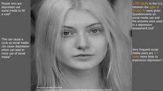 People who are
depressed use
social media to fill
a void3
This can cause a
cycle as social media
can cause depression
which can lead to
more use of social
media3
1,787 adults in the U.S.
between the ages of
19 and 32 were given
Questionnaires on
social media use and
the answers were used
in a depression
assessment tool3
Very frequent social
media users are 2.7
times more likely to
experience depression3
Image acquiredfor free from
https://www.pexels.com/photo/adolescent-adult-beautiful-black-and-white-206440/
 