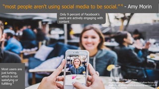 “most people aren't using social media to be social.” 4
- Amy Morin
Only 9 percent of Facebook's
users are actively engaging with
content
Most users are
just lurking,
which is not
satisfying or
fulfilling 4
Image acquired for free from
https://www.pexels.com/photo/shallow-focus-pho
tography-of-silver-iphone-6-showing-woman-in-bl
ue-hoodie-226070/
 