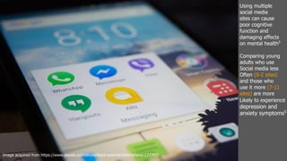 Using multiple
social media
sites can cause
poor cognitive
function and
damaging effects
on mental health5
Comparing young
adults who use
Social media less
Often (0-2 sites)
and those who
use it more (7-11
sites) are more
Likely to experience
depression and
anxiety symptoms5
Image acquired from https://www.pexels.com/photo/black-android-smartphone-177707/
 