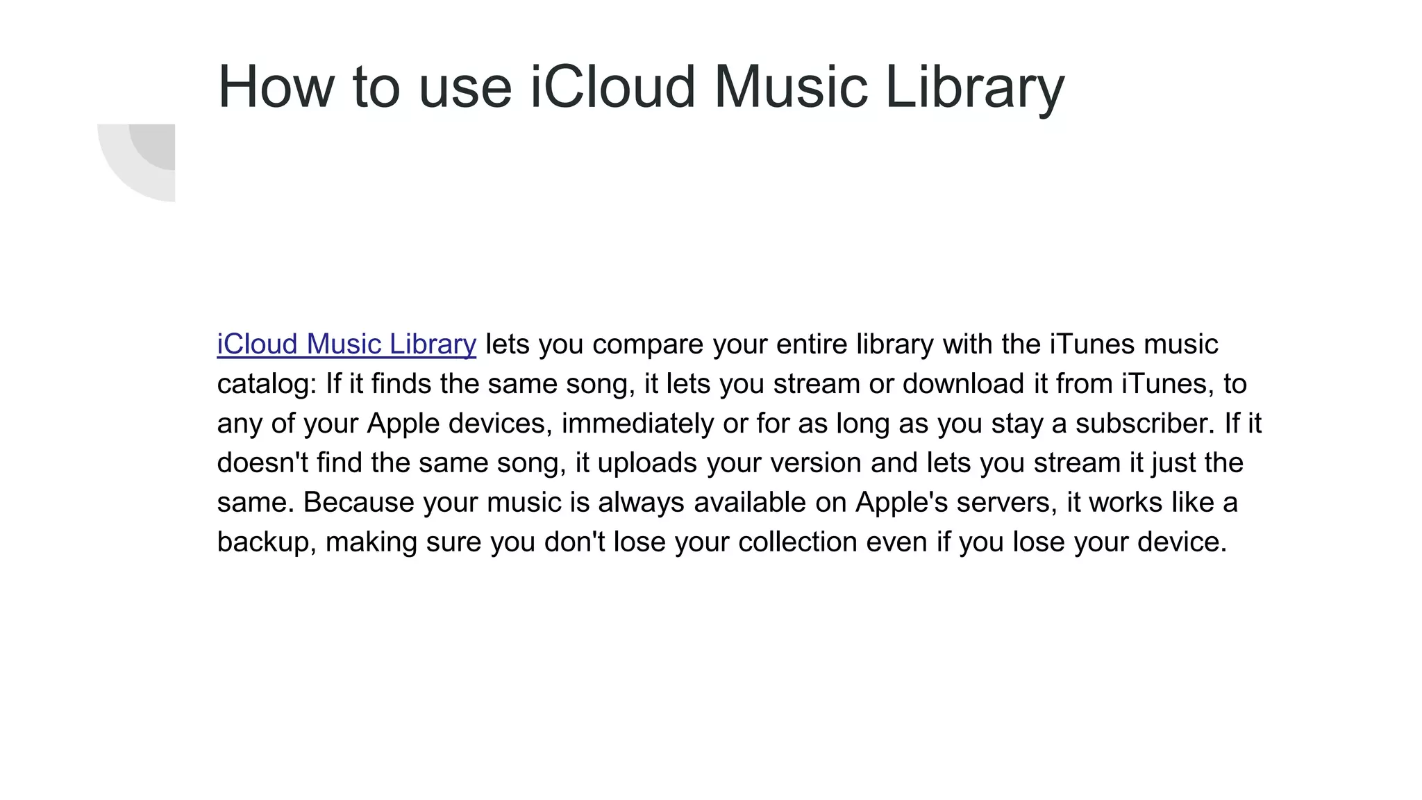 How to use iCloud Music Library
iCloud Music Library lets you compare your entire library with the iTunes music
catalog: If it finds the same song, it lets you stream or download it from iTunes, to
any of your Apple devices, immediately or for as long as you stay a subscriber. If it
doesn't find the same song, it uploads your version and lets you stream it just the
same. Because your music is always available on Apple's servers, it works like a
backup, making sure you don't lose your collection even if you lose your device.
 