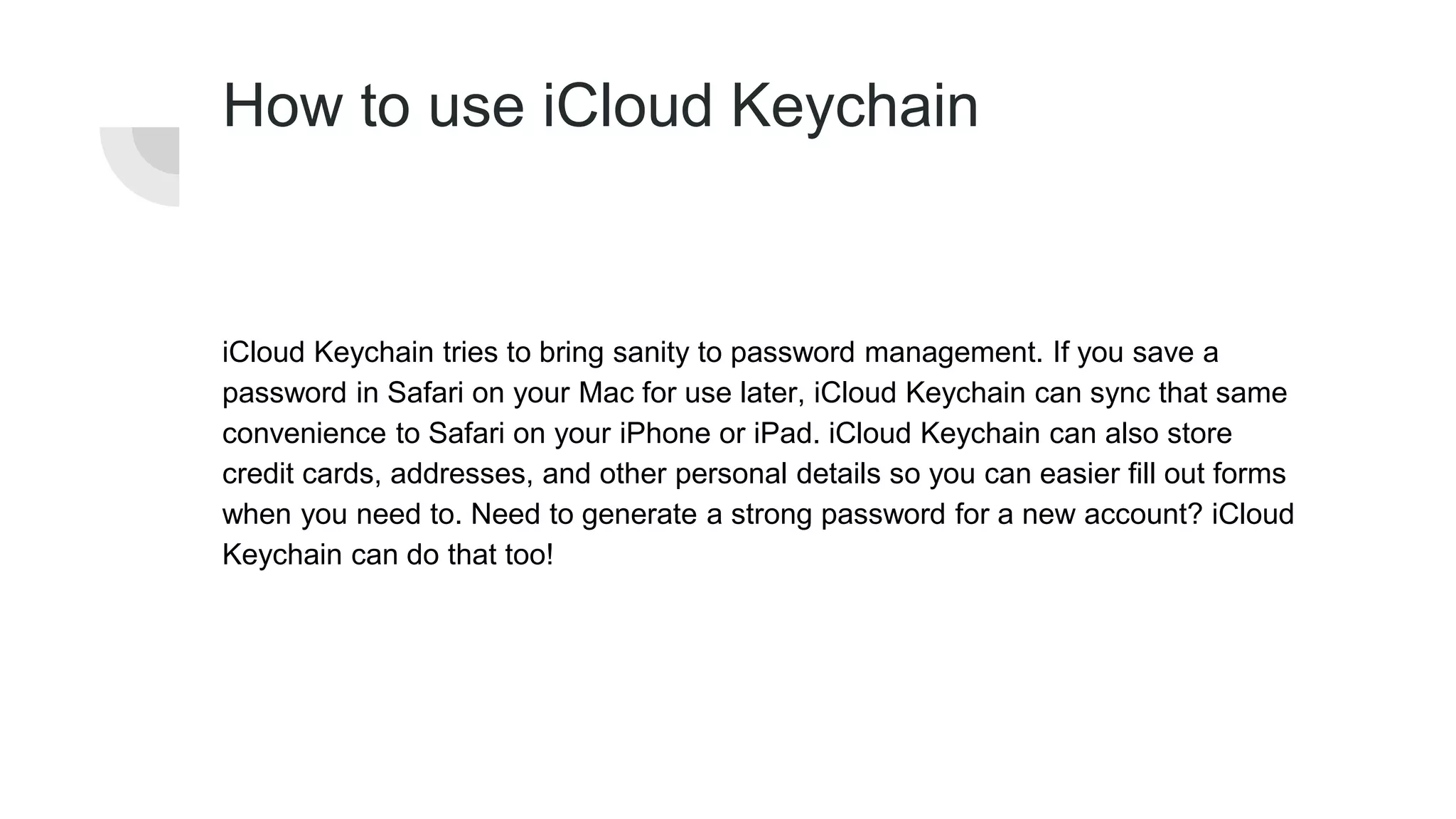 How to use iCloud Keychain
iCloud Keychain tries to bring sanity to password management. If you save a
password in Safari on your Mac for use later, iCloud Keychain can sync that same
convenience to Safari on your iPhone or iPad. iCloud Keychain can also store
credit cards, addresses, and other personal details so you can easier fill out forms
when you need to. Need to generate a strong password for a new account? iCloud
Keychain can do that too!
 