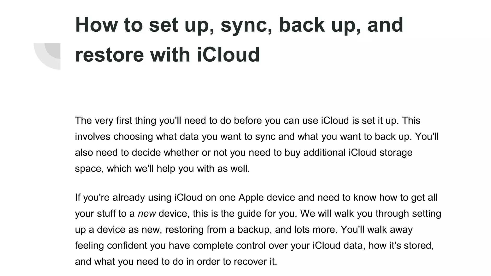 How to set up, sync, back up, and
restore with iCloud
The very first thing you'll need to do before you can use iCloud is set it up. This
involves choosing what data you want to sync and what you want to back up. You'll
also need to decide whether or not you need to buy additional iCloud storage
space, which we'll help you with as well.
If you're already using iCloud on one Apple device and need to know how to get all
your stuff to a new device, this is the guide for you. We will walk you through setting
up a device as new, restoring from a backup, and lots more. You'll walk away
feeling confident you have complete control over your iCloud data, how it's stored,
and what you need to do in order to recover it.
 