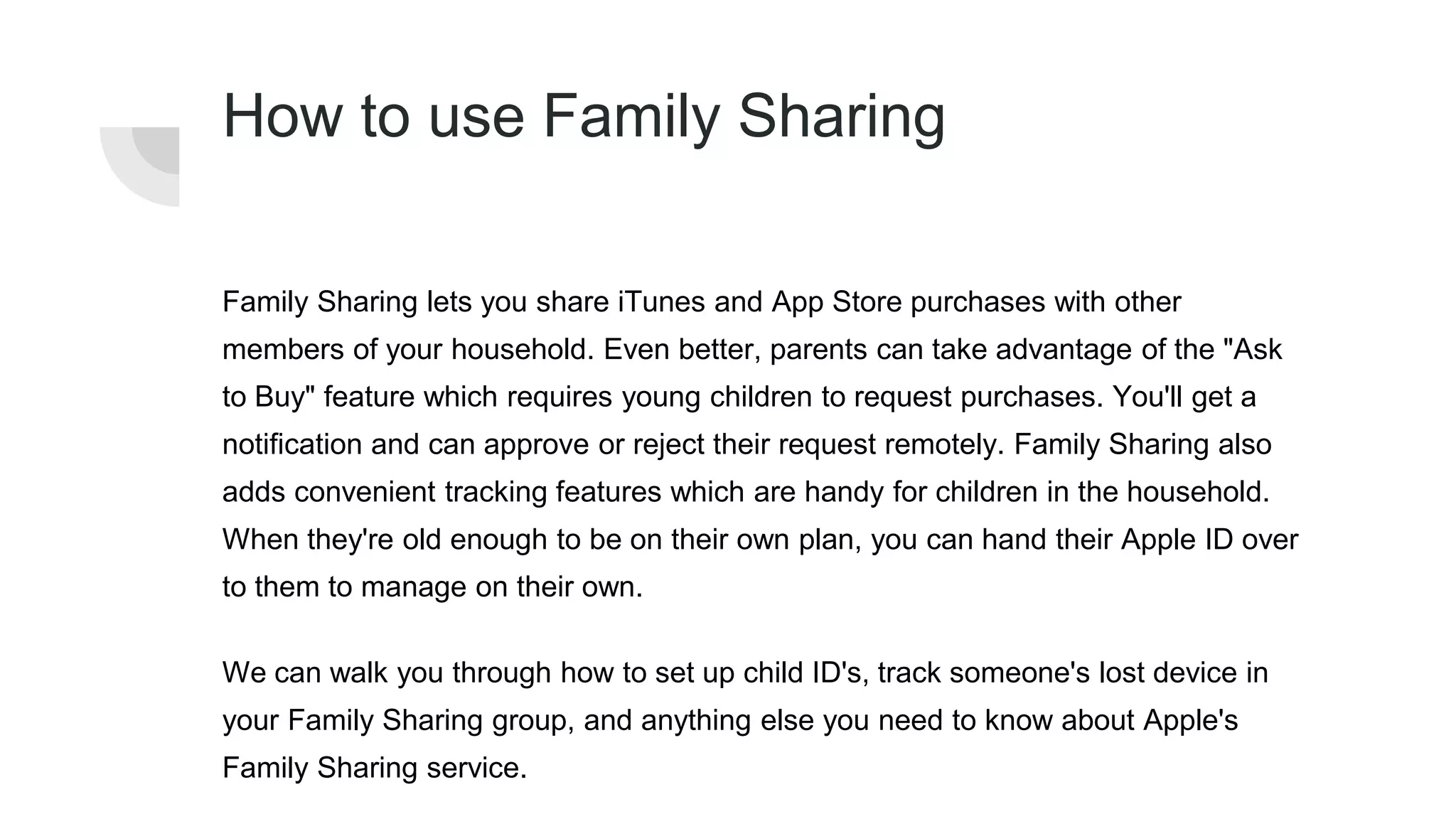 How to use Family Sharing
Family Sharing lets you share iTunes and App Store purchases with other
members of your household. Even better, parents can take advantage of the "Ask
to Buy" feature which requires young children to request purchases. You'll get a
notification and can approve or reject their request remotely. Family Sharing also
adds convenient tracking features which are handy for children in the household.
When they're old enough to be on their own plan, you can hand their Apple ID over
to them to manage on their own.
We can walk you through how to set up child ID's, track someone's lost device in
your Family Sharing group, and anything else you need to know about Apple's
Family Sharing service.
 