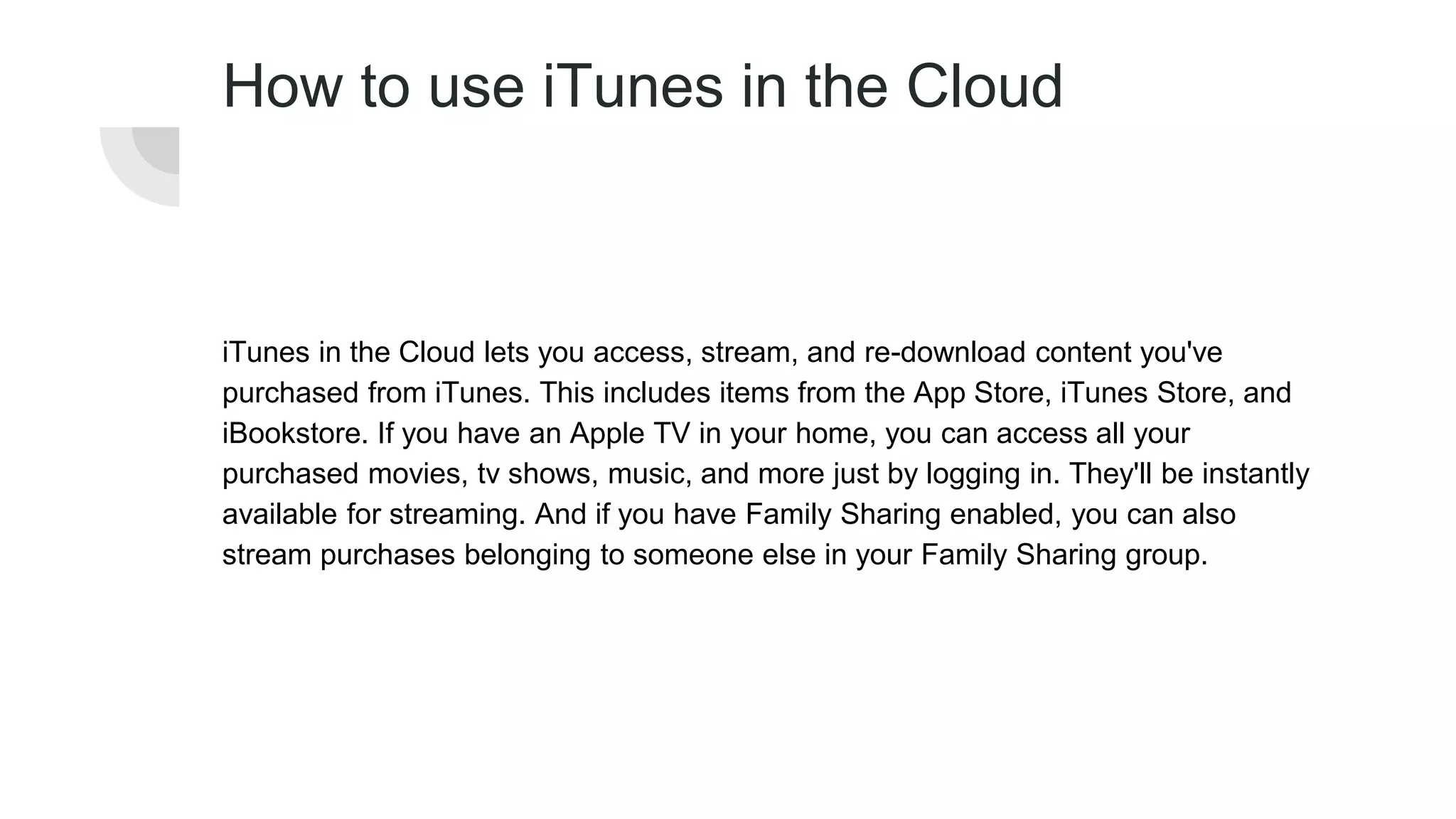 How to use iTunes in the Cloud
iTunes in the Cloud lets you access, stream, and re-download content you've
purchased from iTunes. This includes items from the App Store, iTunes Store, and
iBookstore. If you have an Apple TV in your home, you can access all your
purchased movies, tv shows, music, and more just by logging in. They'll be instantly
available for streaming. And if you have Family Sharing enabled, you can also
stream purchases belonging to someone else in your Family Sharing group.
 