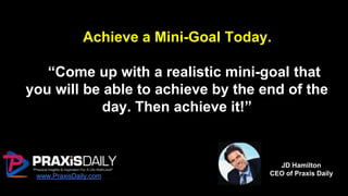 Achieve a Mini-Goal Today.
“Come up with a realistic mini-goal that
you will be able to achieve by the end of the
day. Then achieve it!”
www.PraxisDaily.com
JD Hamilton
CEO of Praxis Daily
 