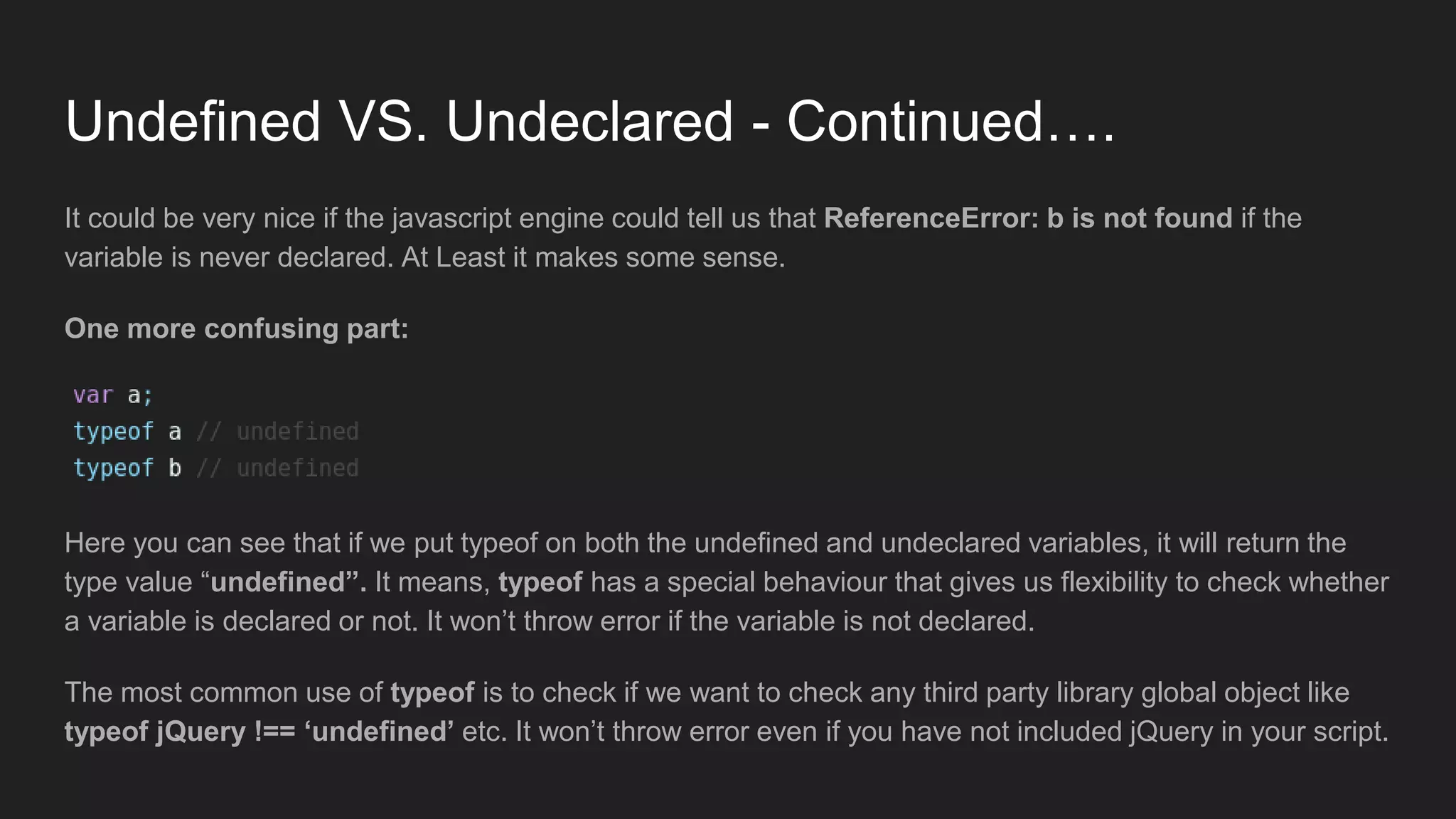 Undefined VS. Undeclared - Continued….
It could be very nice if the javascript engine could tell us that ReferenceError: b is not found if the
variable is never declared. At Least it makes some sense.
One more confusing part:
Here you can see that if we put typeof on both the undefined and undeclared variables, it will return the
type value “undefined”. It means, typeof has a special behaviour that gives us flexibility to check whether
a variable is declared or not. It won’t throw error if the variable is not declared.
The most common use of typeof is to check if we want to check any third party library global object like
typeof jQuery !== ‘undefined’ etc. It won’t throw error even if you have not included jQuery in your script.
 