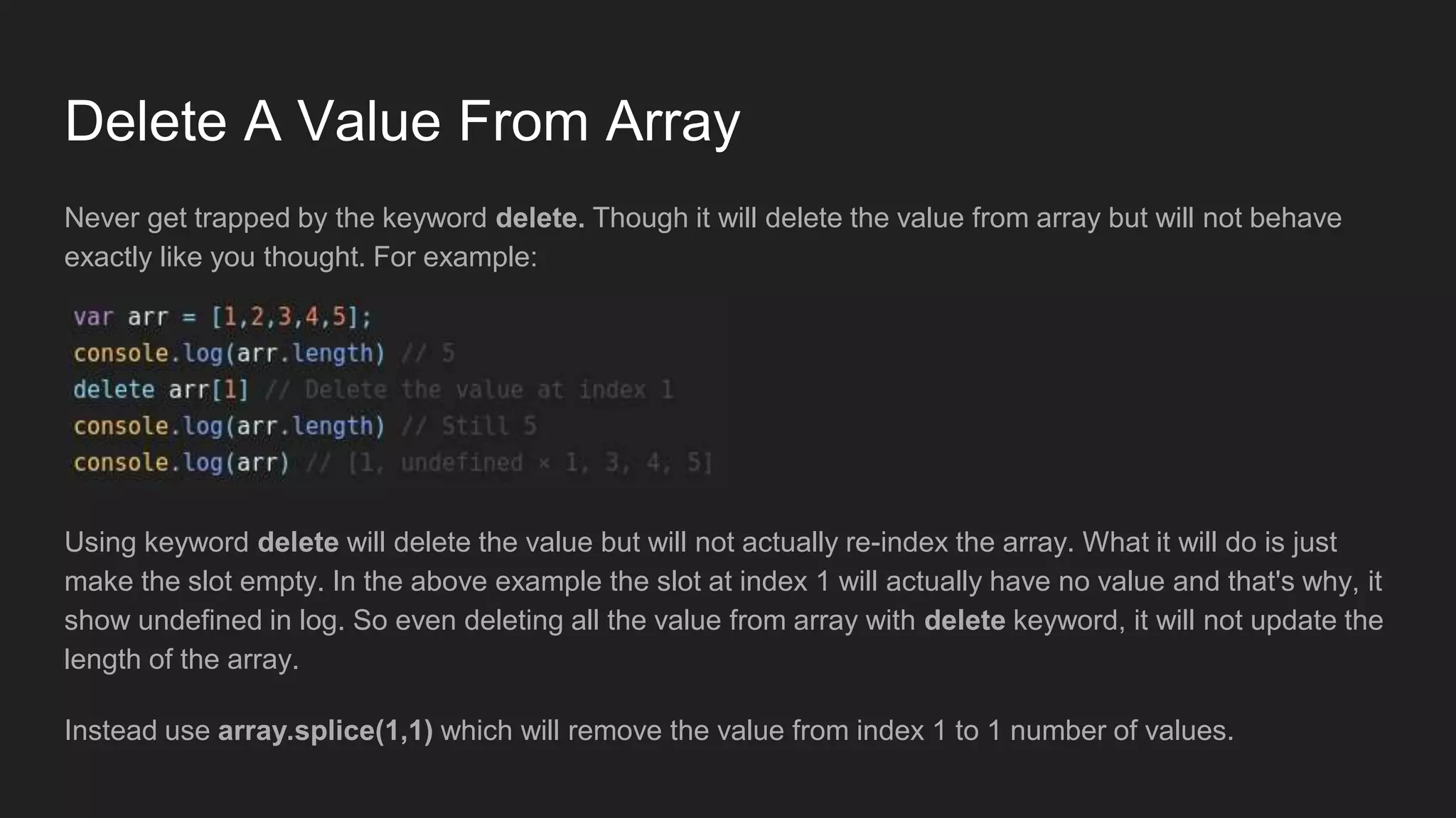 Delete A Value From Array
Never get trapped by the keyword delete. Though it will delete the value from array but will not behave
exactly like you thought. For example:
Using keyword delete will delete the value but will not actually re-index the array. What it will do is just
make the slot empty. In the above example the slot at index 1 will actually have no value and that's why, it
show undefined in log. So even deleting all the value from array with delete keyword, it will not update the
length of the array.
Instead use array.splice(1,1) which will remove the value from index 1 to 1 number of values.
 