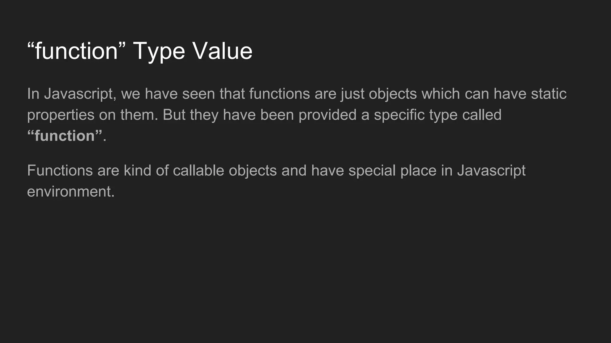 “function” Type Value
In Javascript, we have seen that functions are just objects which can have static
properties on them. But they have been provided a specific type called
“function”.
Functions are kind of callable objects and have special place in Javascript
environment.
 