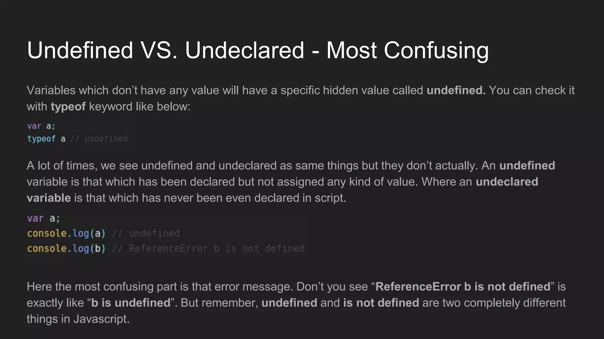 Undefined VS. Undeclared - Most Confusing
Variables which don’t have any value will have a specific hidden value called undefined. You can check it
with typeof keyword like below:
A lot of times, we see undefined and undeclared as same things but they don’t actually. An undefined
variable is that which has been declared but not assigned any kind of value. Where an undeclared
variable is that which has never been even declared in script.
Here the most confusing part is that error message. Don’t you see “ReferenceError b is not defined” is
exactly like “b is undefined”. But remember, undefined and is not defined are two completely different
things in Javascript.
 