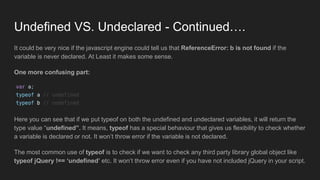 Undefined VS. Undeclared - Continued….
It could be very nice if the javascript engine could tell us that ReferenceError: b is not found if the
variable is never declared. At Least it makes some sense.
One more confusing part:
Here you can see that if we put typeof on both the undefined and undeclared variables, it will return the
type value “undefined”. It means, typeof has a special behaviour that gives us flexibility to check whether
a variable is declared or not. It won’t throw error if the variable is not declared.
The most common use of typeof is to check if we want to check any third party library global object like
typeof jQuery !== ‘undefined’ etc. It won’t throw error even if you have not included jQuery in your script.
 