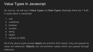 Value Types In Javascript
So now on, we will say it Value Types not Data Types. Basically there are 7 built-
in types there in Javascript.
1. null
2. undefined
3. boolean
4. number
5. string
6. object
7. symbol (in ES6)
All of the above types except object are primitive that means, they are passed by
value not reference. Objects are non-primitive values which are passed through
reference.
 