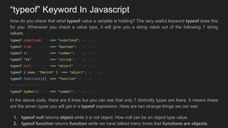 “typeof” Keyword In Javascript
How do you check that what typeof value a variable is holding? The very useful keyword typeof does this
for you. Whenever you check a value type, it will give you a string value out of the following 7 string
values.
In the above code, there are 8 lines but you can see that only 7 distinctly types are there. It means these
are the seven types you will get in a typeof expression. Here are two strange things we can see:
1. typeof null returns object while it is not object. How null can be an object type value.
2. typeof function returns function while we have talked many times that functions are objects.
 