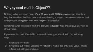 Why typeof null Is Object??
Nothing to be surprised here. It's a 20 years old BUG in Javascript. Yes its a
bug that could not be fixed due to already having a large codebase on internet that
is dependant on typeof null === “object” expression.
Otherwise what we expect from the browser is typeof null should give us “null” as
string value.
If you want to check if variable has a null value type, check with the following
ways.
1. if(variable === null)
2. if(!variable && typeof variable == “object”). Null is the only falsy value, which
is false but still type of object.
 