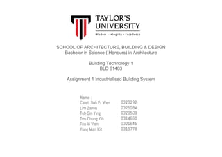 SCHOOL OF ARCHITECTURE, BUILDING & DESIGN
Bachelor in Science ( Honours) in Architecture
Building Technology 1
BLD 61403
Assignment 1 Industrialised Building System
Name :
Caleb Soh Er Wen
Lim Zanyu
Teh Sin Ying
Teo Chong Yih
Teo Vi Vien
Yong Man Kit
0320292
0325034
0320509
0314660
0321645
0319778
 