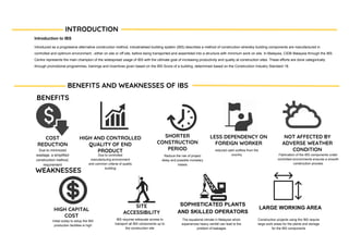 BENEFITS
Introduction to IBS
Introduced as a progressive alternative construction method, industrialised building system (IBS) describes a method of construction whereby building components are manufactured in
controlled and optimum environment , either on site or off site, before being transported and assembled into a structure with minimum work on site. In Malaysia, CIDB Malaysia through the IBS
Centre represents the main champion of the widespread usage of IBS with the ultimate goal of increasing productivity and quality at construction sites. These efforts are done categorically
through promotional programmes, trainings and incentives given based on the IBS Score of a building, determined based on the Construction Industry Standard 18.
INTRODUCTION
BENEFITS AND WEAKNESSES OF IBS
WEAKNESSES
COST
REDUCTION
HIGH AND CONTROLLED
QUALITY OF END
PRODUCT
SHORTER
CONSTRUCTION
PERIOD
LESS DEPENDENCY ON
FOREIGN WORKER
NOT AFFECTED BY
ADVERSE WEATHER
CONDITION
HIGH CAPITAL
COST
SOPHISTICATED PLANTS
AND SKILLED OPERATORS
SITE
ACCESSIBILITY
LARGE WORKING AREA
Due to minimized
wastage, a simplified
construction method,
requirement
Due to controlled
manufacturing environment
and common criteria of quality
building
Reduce the risk of project
delay and possible monetary
losses
reduced cash outflow from the
country Fabrication of the IBS components under
controlled environments ensures a smooth
construction process
Initial outlay to setup the IBS
production facilities is high
IBS requires adequate access to
transport all IBS components up to
the construction site
The equatorial climate in Malaysia which
experiences heavy rainfall can lead to the
problem of leakages
Construction projects using the IBS require
large work areas for the plants and storage
for the IBS components
 