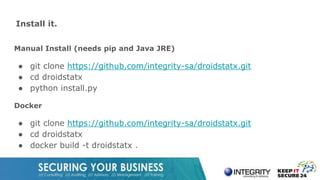 Install it.
Manual Install (needs pip and Java JRE)
● git clone https://github.com/integrity-sa/droidstatx.git
● cd droidstatx
● python install.py
Docker
● git clone https://github.com/integrity-sa/droidstatx.git
● cd droidstatx
● docker build -t droidstatx .
 