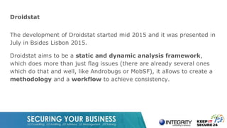 Droidstat
The development of Droidstat started mid 2015 and it was presented in
July in Bsides Lisbon 2015.
Droidstat aims to be a static and dynamic analysis framework,
which does more than just flag issues (there are already several ones
which do that and well, like Androbugs or MobSF), it allows to create a
methodology and a workflow to achieve consistency.
 