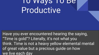 10 Ways To Be
Productive
Have you ever encountered hearing the saying,
“Time is gold”? Literally, it’s not what you
think. Time is not a heavy yellow elemental mental
of great value but a precious guide on how
we live each day
 