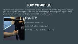 BOOM MICROPHONE
The boom mic is a combination of two seperate devices– the boom pole and the shotgun mic. The boom
pole can be adjusted, enabling the user to set it at a preferred height. The shotgun mic requires battery
power and can only record sounds once connected to an audio recorder.
HOW TO SET UP
Assemble the shotgun mic
Adjust the length of the boom pole
Connect the shotgun mic to the boom pole
 