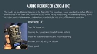 AUDIO RECORDER (ZOOM H6)
The model we used to record sounds is the Zoom H6. This model can record sounds of up to five different
microphones at the same time, with each sound source having its recording volume set separately. Audio
recorders require battery power, making them unsuitable for long hours of filming and recording.
HOW TO SET UP
Turn the device on
Connect the recording devices to the right stations
Press the buttons for stations that require recording
Proceed on to adjusting the volume
Press record
 