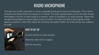 RADIO MICROPHONE
The radio mic is often used within tv shows, especially during game shows and interviews. This is due to
its feature that allows itself to be clipped on to clothes. The audio signals picked up from the radio mic are
transmitted in the form of radio waves to a receiver– which is connected to an audio recorder. Radio mics
are light and portable but require battery power to function. It is also only able to send signals to their
paired up receivers, which then makes the recording impossible if either one of the devices are unable to
be used.
HOW TO SET UP
Connect receiver to audio recorder
Attach the radio mic to a subject
Start the recording
 