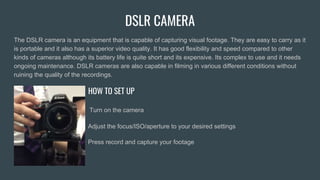 DSLR CAMERA
The DSLR camera is an equipment that is capable of capturing visual footage. They are easy to carry as it
is portable and it also has a superior video quality. It has good flexibility and speed compared to other
kinds of cameras although its battery life is quite short and its expensive. Its complex to use and it needs
ongoing maintenance. DSLR cameras are also capable in filming in various different conditions without
ruining the quality of the recordings.
HOW TO SET UP
Turn on the camera
Adjust the focus/ISO/aperture to your desired settings
Press record and capture your footage
 