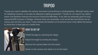 TRIPOD
Tripods are used to stabilise the camera movement during filming or photographing. Although mainly used
for stabilising cameras, it can also be attached to lighting equipment. Tripods do not require any battery
power and therefore reduces the amount of technical difficulties. It can also be extremely good for long
exposure/HDR pictures or footage. However there are downsides, such as the fact that tripods can be
clumsy and can slow you down. It also restricts the freedom of movement since it only allows the person
to shoot from a fixed spot at a certain time.
HOW TO SET UP
Unfold the legs by unlocking the clasps
Adjust the height by locking the clasps
Remove the camera plate from the tripod
Screw on the camera and clamp it on to the tripod
 
