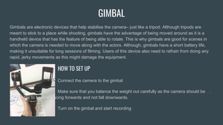 GIMBAL
Gimbals are electronic devices that help stabilise the camera– just like a tripod. Although tripods are
meant to stick to a place while shooting, gimbals have the advantage of being moved around as it is a
handheld device that has the feature of being able to rotate. This is why gimbals are good for scenes in
which the camera is needed to move along with the actors. Although, gimbals have a short battery life,
making it unsuitable for long sessions of filming. Users of this device also need to refrain from doing any
rapid, jerky movements as this might damage the equipment.
HOW TO SET UP
Connect the camera to the gimbal
Make sure that you balance the weight out carefully as the camera should be .
. able to balance facing forwards and not fall downwards.
Turn on the gimbal and start recording
 