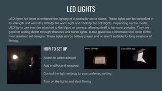 LED LIGHTS
LED lights are used to enhance the lighting of a particular set or scene. These lights can be controlled in
its strength and warmth (3200dpi for warm light and 5500dpi for cold light). Depending on the model,
LED lights can even be attached to the tripod or camera, allowing itself to be more portable. They are
good for adding depth through shadows and harsh lights. It also gives out a cinematic feel, even to the
most amateur set designs. These lights run by battery power and so aren’t suitable for long sessions of
filming.
HOW TO SET UP
Attach to camera/tripod
Add in diffuser if required
Control the light settings to your preferred setting
Turn on the lights and start filming
 