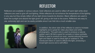 REFLECTOR
Reflectors are available in various colours. Gold reflectors are used to reflect off warm light while silver
reflectors are used to give off cool lighting. White reflectors do not enhance the temperature of the lighting
in any way but they simply reflect off any light shone towards its direction. Black reflectors are used to
block the sunlight and absorb the light given off, giving a dim look to the scene. Reflectors are easy to
use, extremely light and can be easily portable since it can fold into a much smaller size.
In addition, the silver side of the reflector is used to increase
highlights and is great for video plus black and white
photography. The gold side is used to produce a natural,
golden warm fill that is good for sunsets or indoor portraits.
White is used to produce an even, neutral-coloured bounce
light and black is used to block light or subtract it. The
translucent fabric is used to diffuse the light, producing a
broad light source and a soft effect.
 