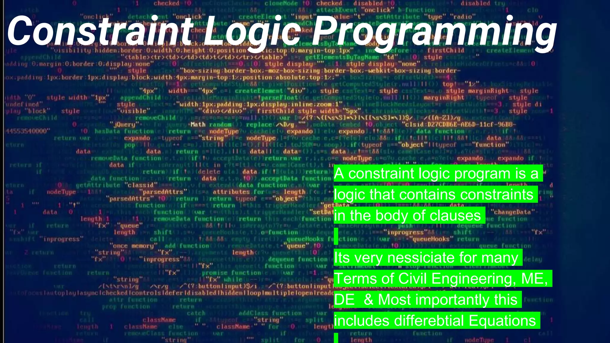 Constraint Logic Programming
A constraint logic program is a
logic that contains constraints
in the body of clauses
Its very nessiciate for many
Terms of Civil Engineering, ME,
DE & Most importantly this
includes differebtial Equations
 