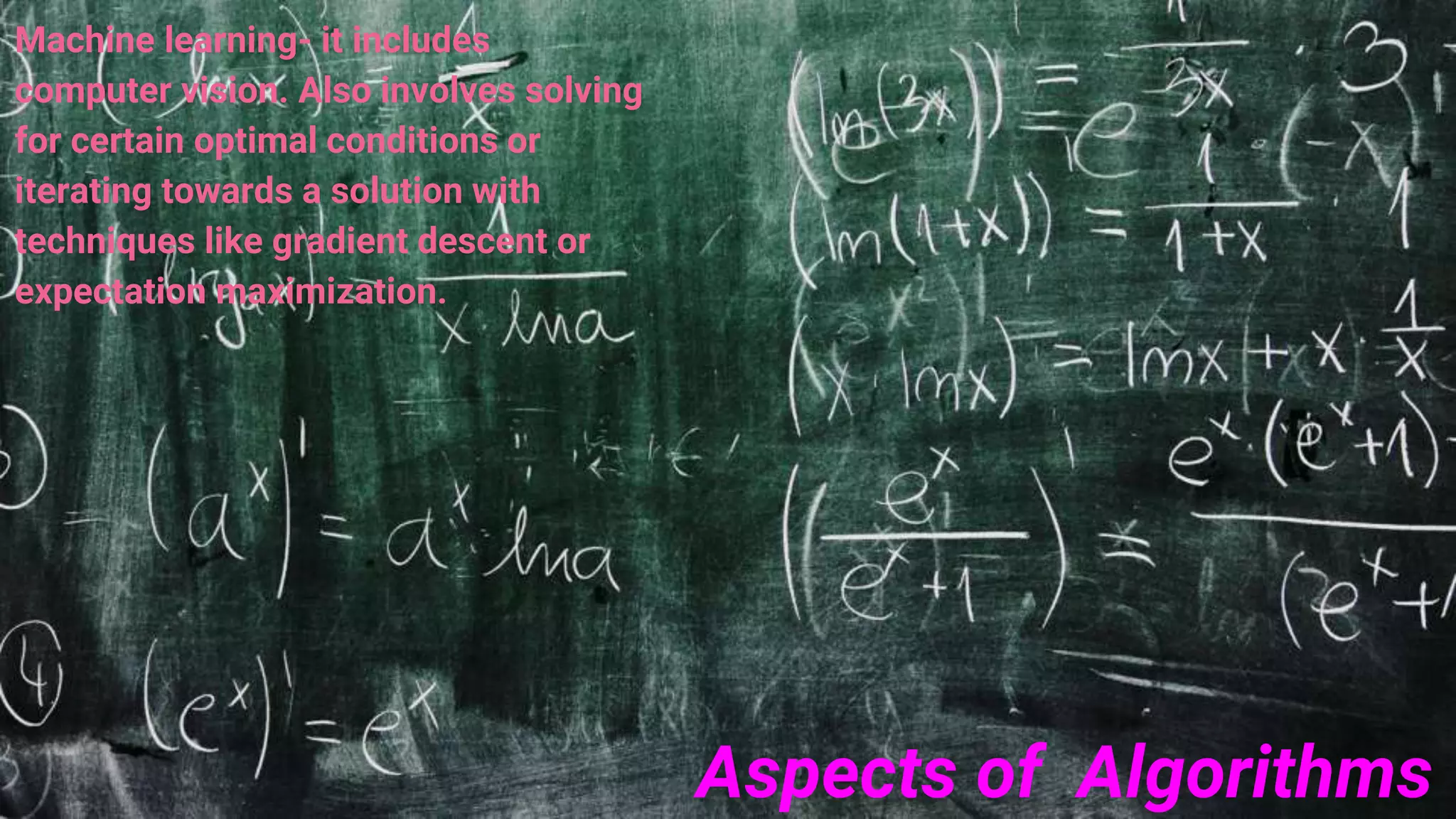 Aspects of Algorithms
Machine learning- it includes
computer vision. Also involves solving
for certain optimal conditions or
iterating towards a solution with
techniques like gradient descent or
expectation maximization.
 
