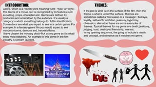 INTRODUCTION: THEMES:
Genre, which is a French word meaning “sort”, “type” or “style”.
The Genre of a movie can be recognized by its features such
as setting, props, characters etc. Genres are defined by
producers and understood by the audience. It’s usually a
category to which something belongs to. A film identification.
Conventions are what you expect to see in a certain genre. For
example: In a fantasy genre film you would expect to see
maybe unicorns, demons and, heroes/villains.
I have chosen the mystery chick-flick as my genre as it’s what i
enjoy most watching. An example of this genre in the film
industry is Scream Queens.
If the plot is what is on the surface of the film, then the
theme is what is under the surface. Themes are
sometimes called a “life lesson or a message”. Betrayal,
loyalty, self-worth, ambition, jealousy, hypocrisy,
obsession, alienation these are some examples of
themes. Typical themes for my genre are death, jealousy,
judging, trust, destroyed friendship, love etc.
In my opening sequence, the going to include is death
and betrayal, and romance as it matches my genre.
 