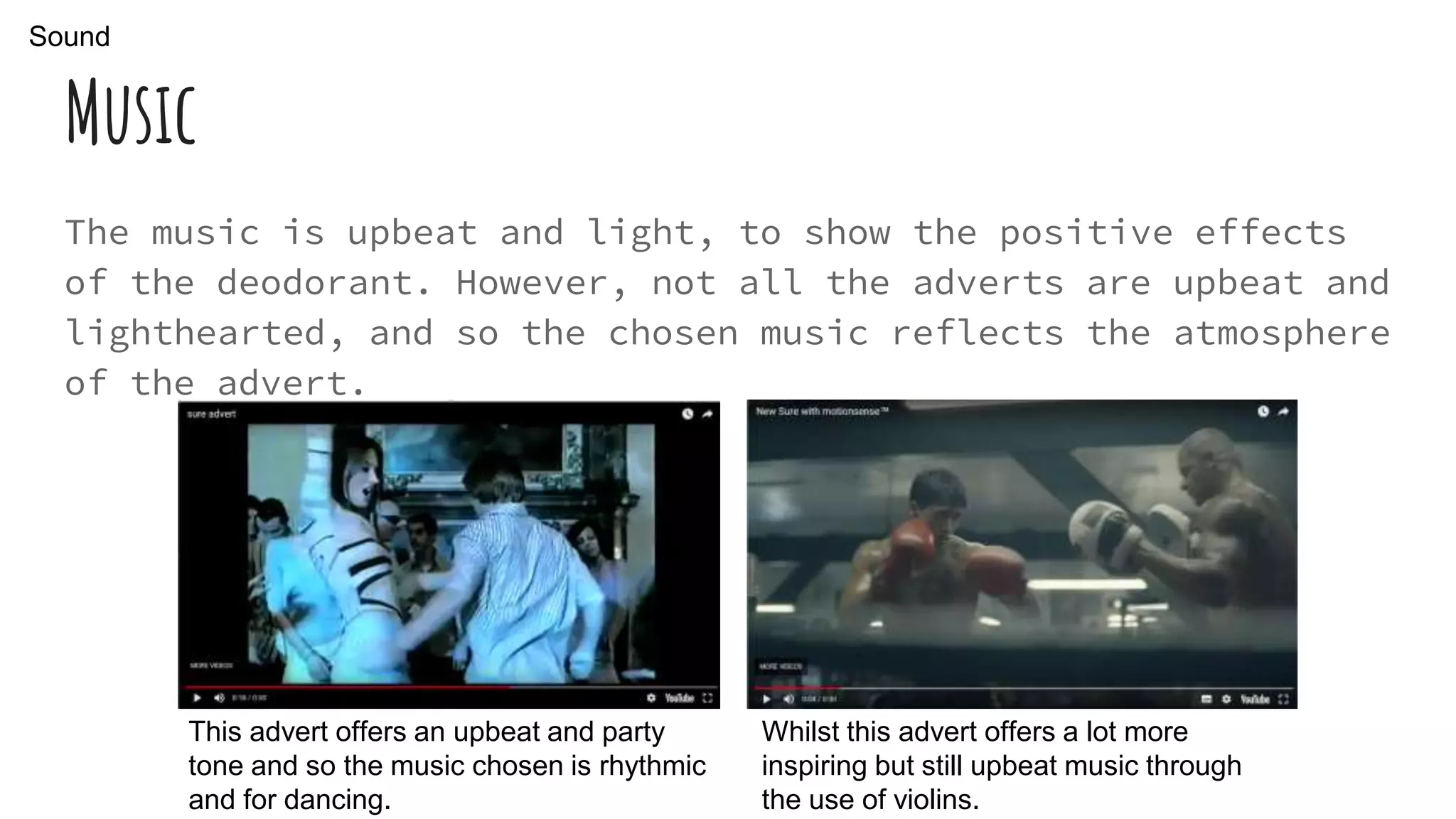 Music
The music is upbeat and light, to show the positive effects
of the deodorant. However, not all the adverts are upbeat and
lighthearted, and so the chosen music reflects the atmosphere
of the advert.
This advert offers an upbeat and party
tone and so the music chosen is rhythmic
and for dancing.
Whilst this advert offers a lot more
inspiring but still upbeat music through
the use of violins.
Sound
 