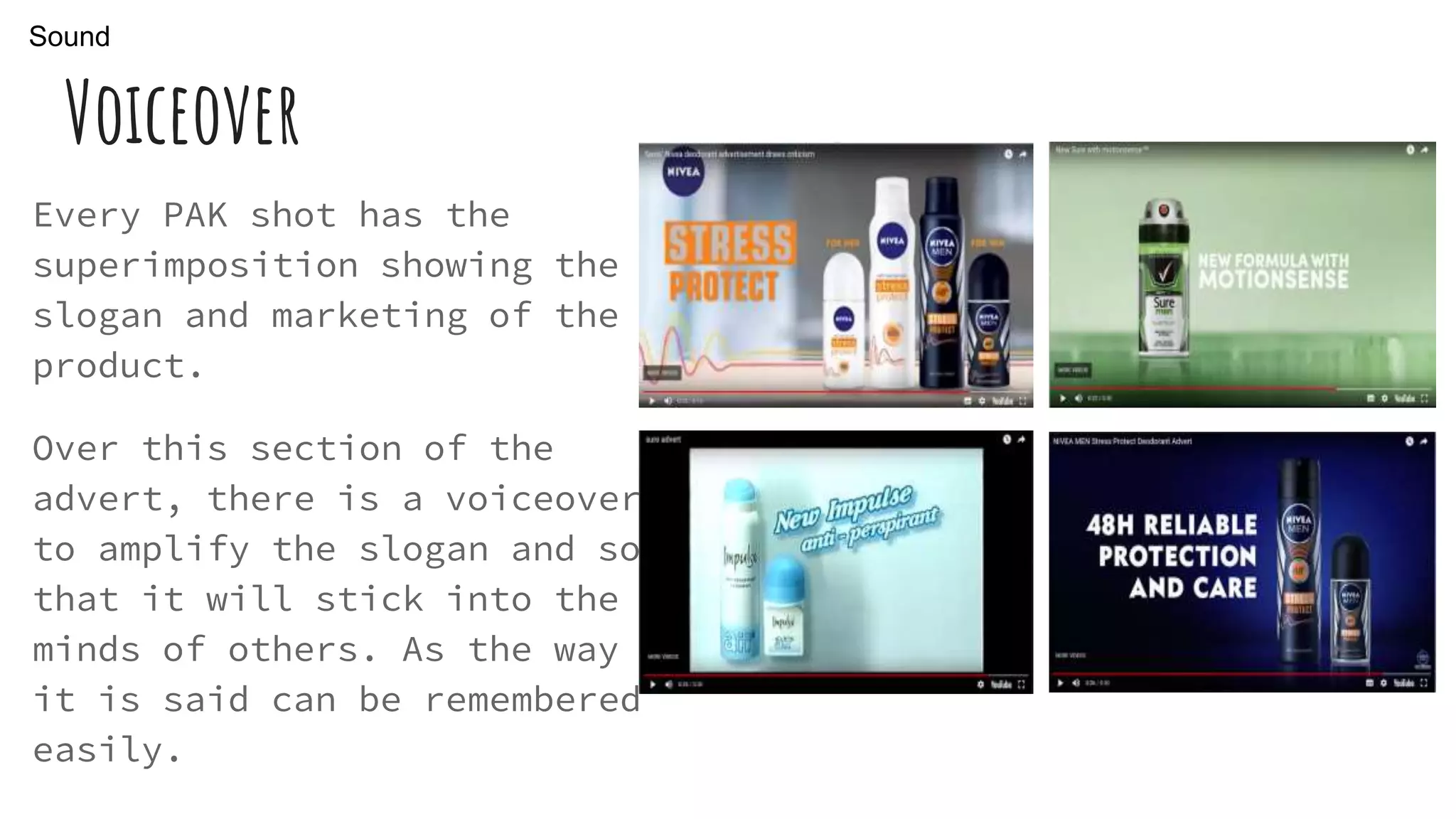 Voiceover
Every PAK shot has the
superimposition showing the
slogan and marketing of the
product.
Over this section of the
advert, there is a voiceover
to amplify the slogan and so
that it will stick into the
minds of others. As the way
it is said can be remembered
easily.
Sound
 