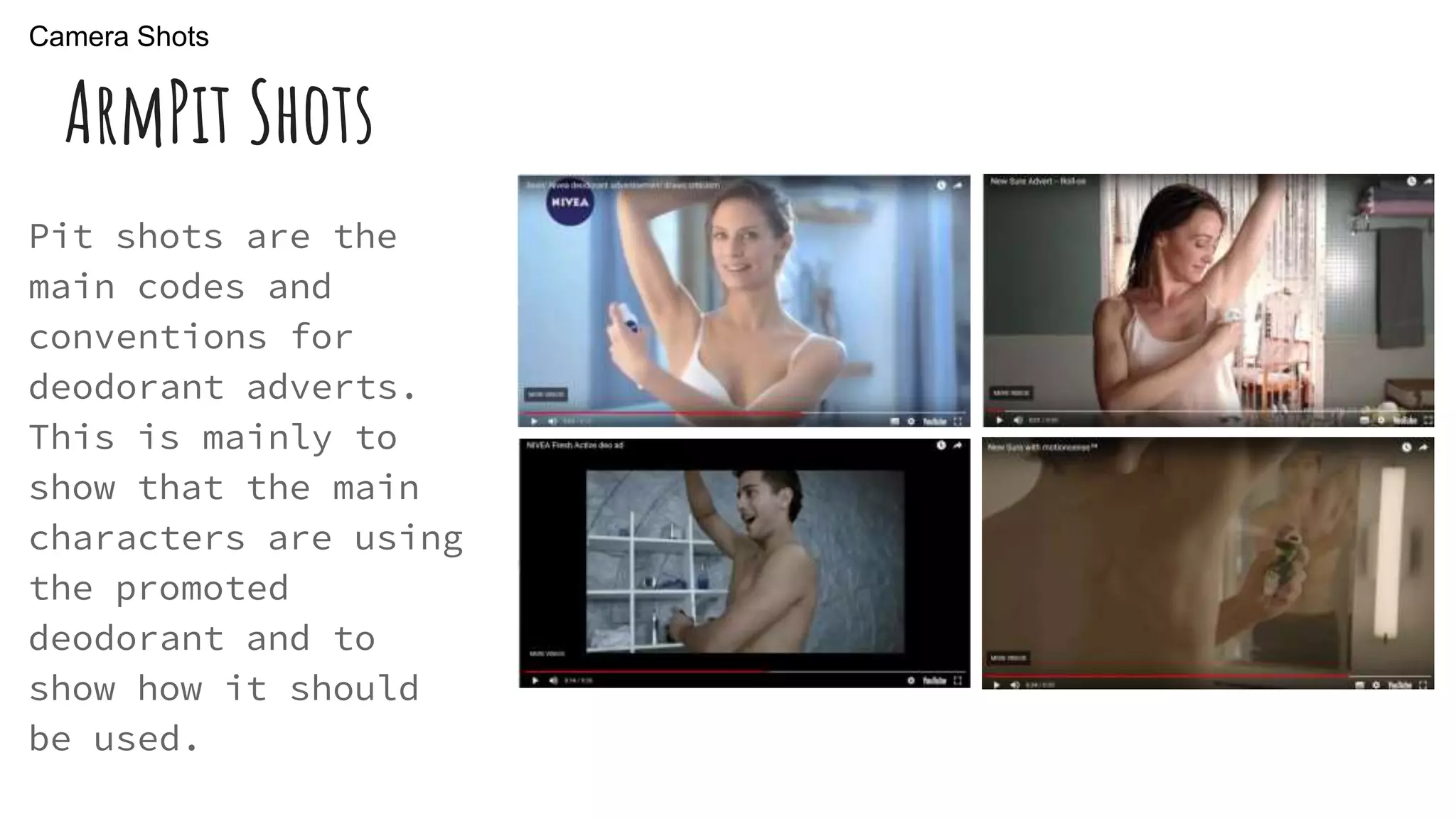 ArmPit Shots
Pit shots are the
main codes and
conventions for
deodorant adverts.
This is mainly to
show that the main
characters are using
the promoted
deodorant and to
show how it should
be used.
Camera Shots
 