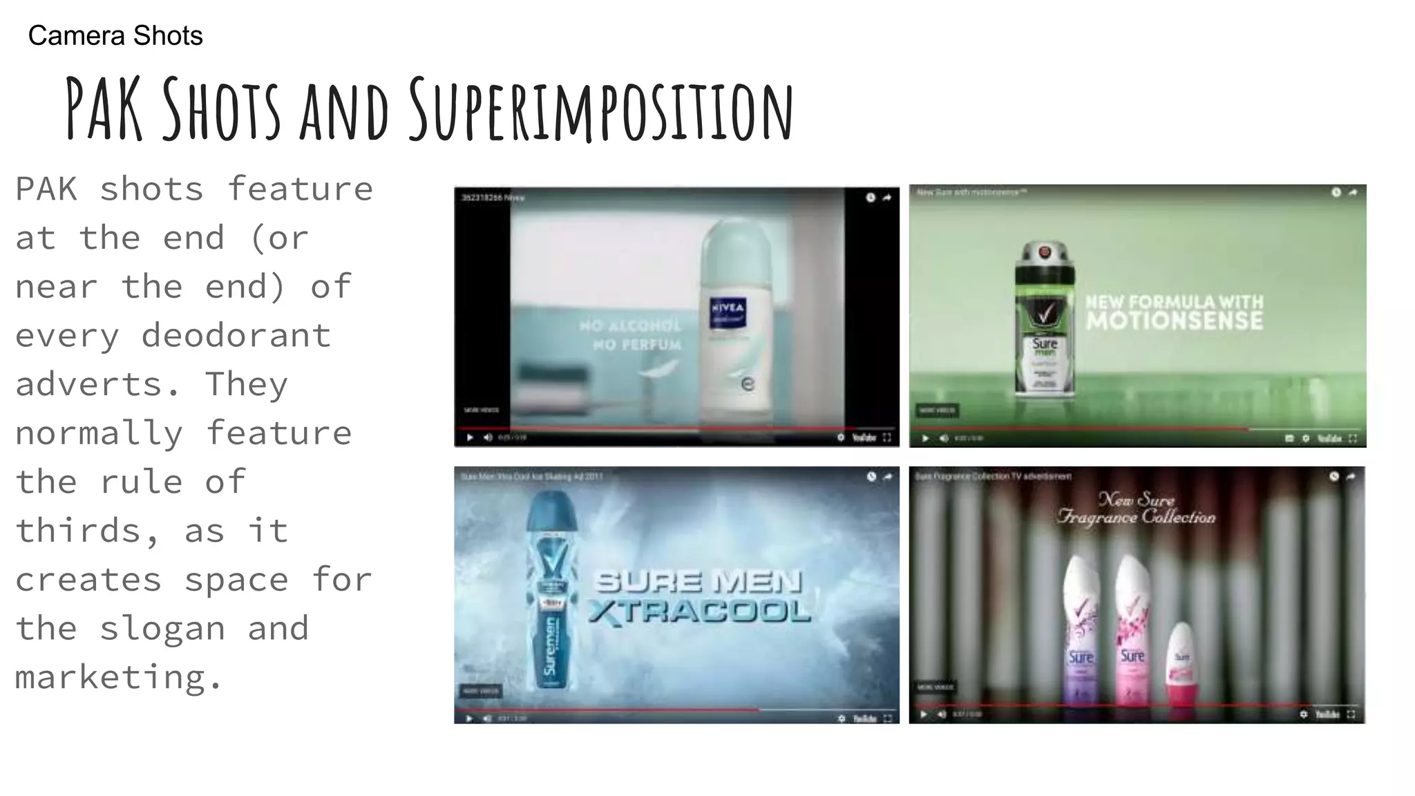 PAK Shots and Superimposition
PAK shots feature
at the end (or
near the end) of
every deodorant
adverts. They
normally feature
the rule of
thirds, as it
creates space for
the slogan and
marketing.
Camera Shots
 