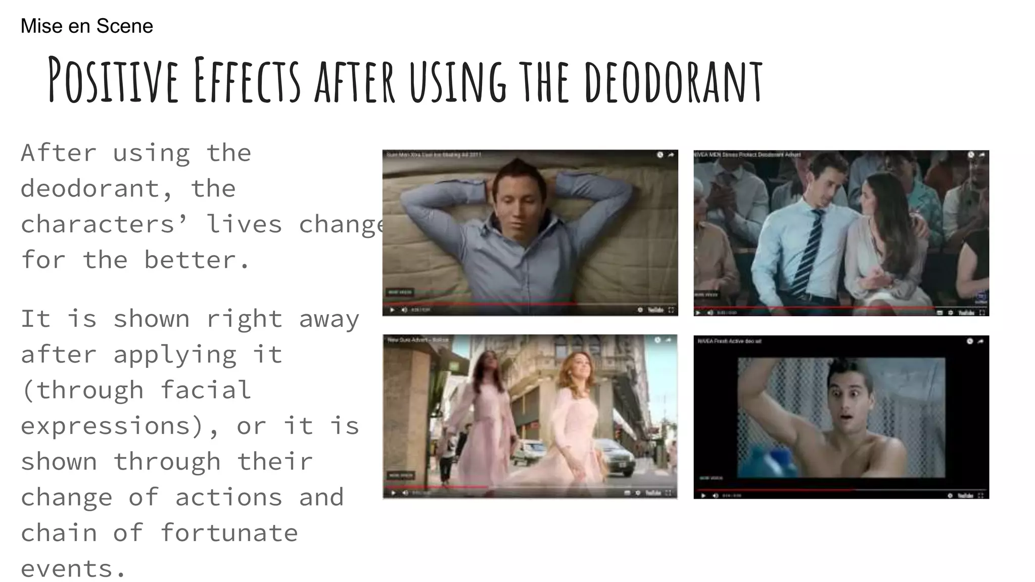 Positive Effects after using the deodorant
After using the
deodorant, the
characters’ lives change
for the better.
It is shown right away
after applying it
(through facial
expressions), or it is
shown through their
change of actions and
chain of fortunate
events.
Mise en Scene
 