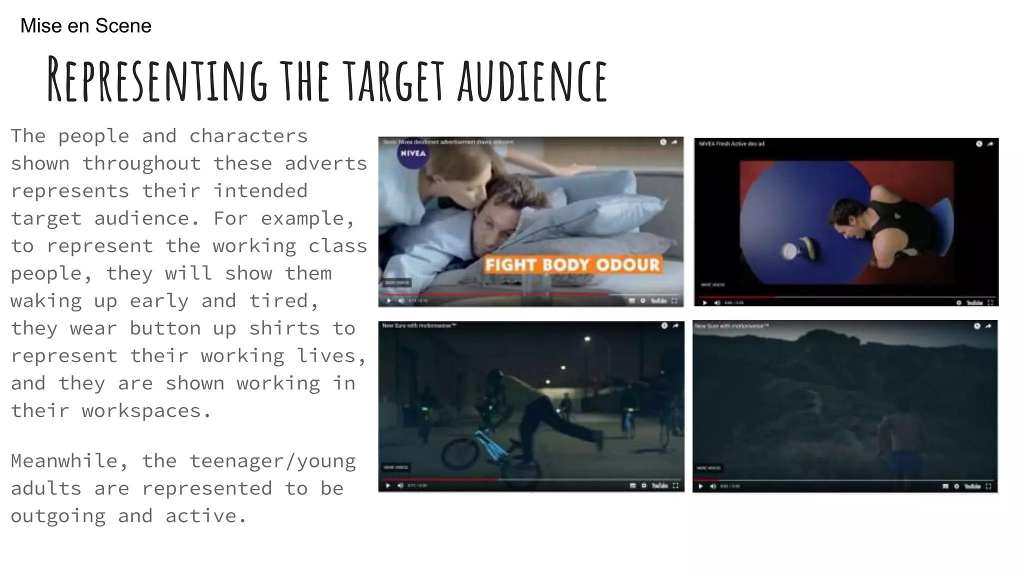 Representing the target audience
The people and characters
shown throughout these adverts
represents their intended
target audience. For example,
to represent the working class
people, they will show them
waking up early and tired,
they wear button up shirts to
represent their working lives,
and they are shown working in
their workspaces.
Meanwhile, the teenager/young
adults are represented to be
outgoing and active.
Mise en Scene
 